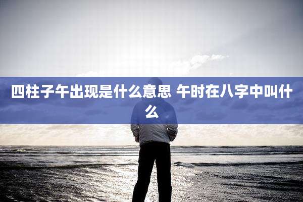 四柱子午出现是什么意思 午时在八字中叫什么