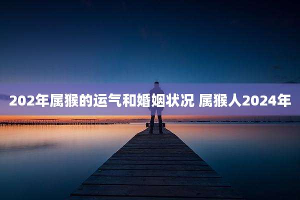 202年属猴的运气和婚姻状况 属猴人2024年