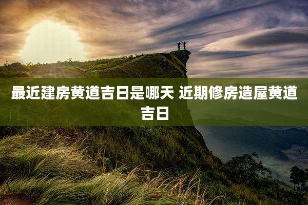 最近建房黄道吉日是哪天 近期修房造屋黄道吉日