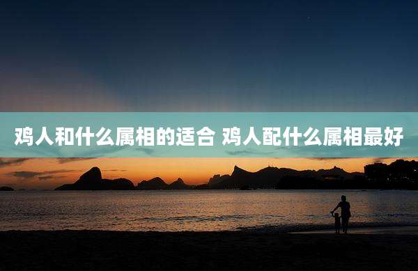 鸡人和什么属相的适合 鸡人配什么属相最好