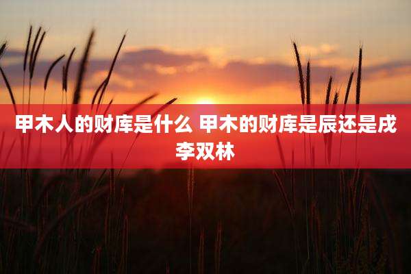 甲木人的财库是什么 甲木的财库是辰还是戌李双林