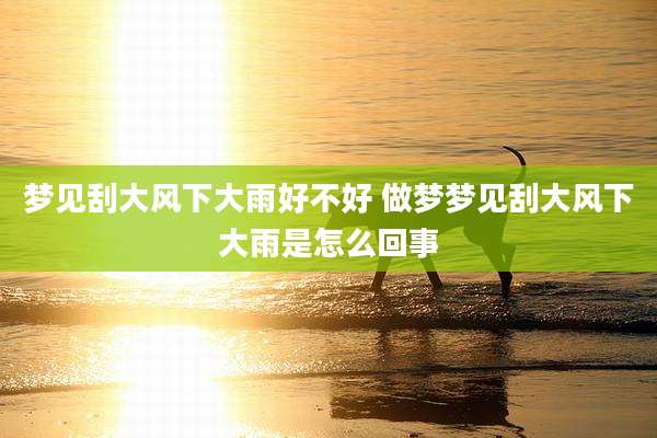 梦见刮大风下大雨好不好 做梦梦见刮大风下大雨是怎么回事