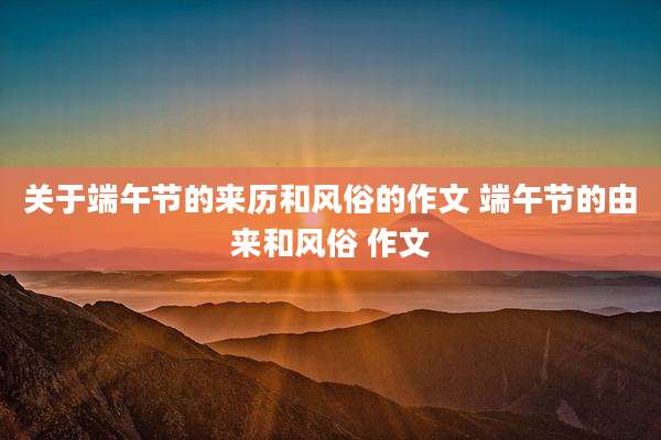 关于端午节的来历和风俗的作文 端午节的由来和风俗 作文