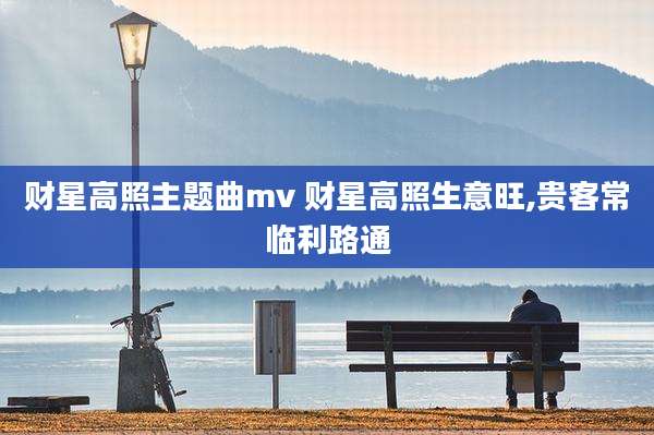 财星高照主题曲mv 财星高照生意旺,贵客常临利路通