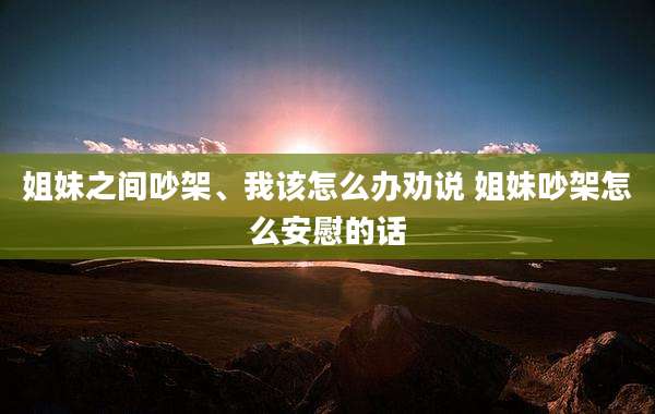 姐妹之间吵架、我该怎么办劝说 姐妹吵架怎么安慰的话