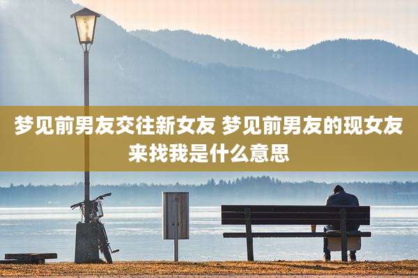 梦见前男友交往新女友 梦见前男友的现女友来找我是什么意思
