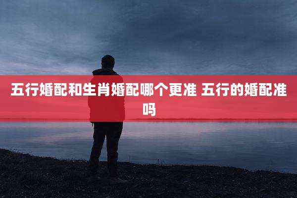五行婚配和生肖婚配哪个更准 五行的婚配准吗