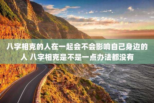 八字相克的人在一起会不会影响自己身边的人 八字相克是不是一点办法都没有