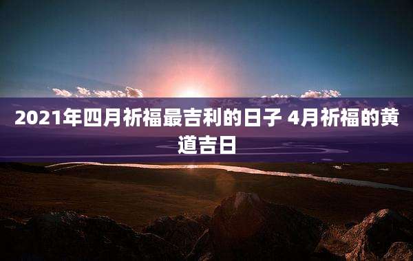 2021年四月祈福最吉利的日子 4月祈福的黄道吉日