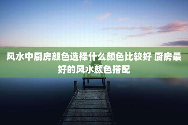 风水中厨房颜色选择什么颜色比较好 厨房最好的风水颜色搭配