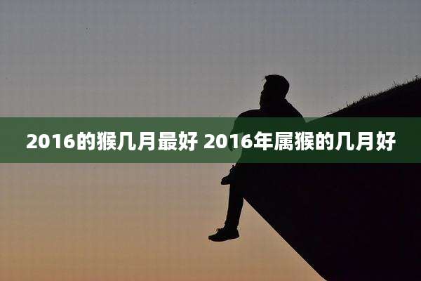 2016的猴几月最好 2016年属猴的几月好