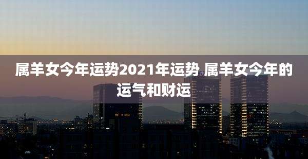 属羊女今年运势2021年运势 属羊女今年的运气和财运