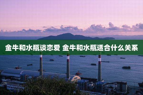 金牛和水瓶谈恋爱 金牛和水瓶适合什么关系
