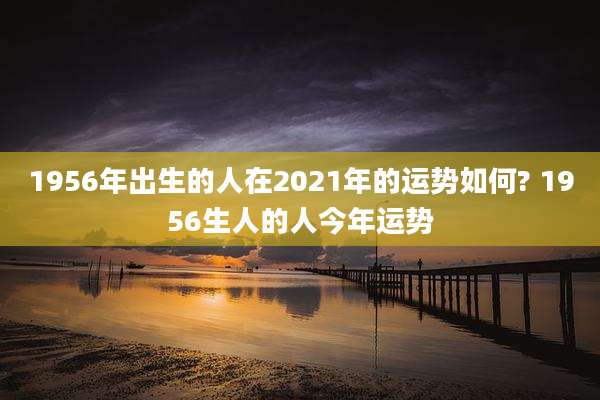1956年出生的人在2021年的运势如何? 1956生人的人今年运势