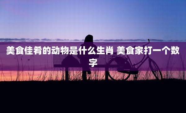 美食佳肴的动物是什么生肖 美食家打一个数字