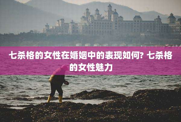 七杀格的女性在婚姻中的表现如何? 七杀格的女性魅力