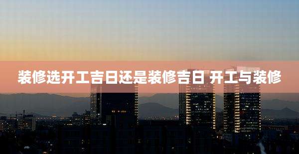 装修选开工吉日还是装修吉日 开工与装修