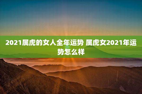 2021属虎的女人全年运势 属虎女2021年运势怎么样