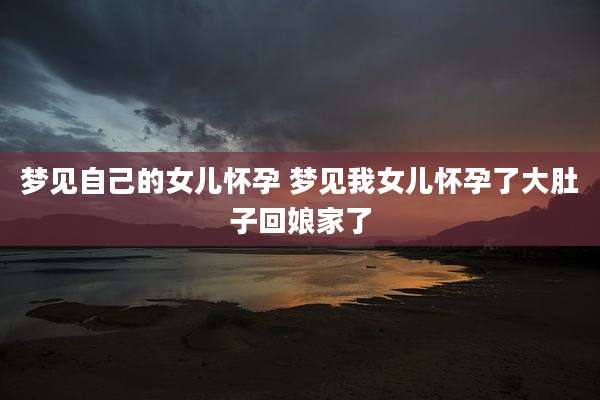 梦见自己的女儿怀孕 梦见我女儿怀孕了大肚子回娘家了