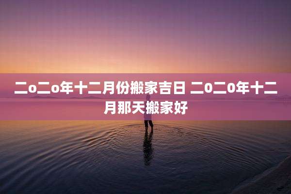 二o二o年十二月份搬家吉日 二0二0年十二月那天搬家好