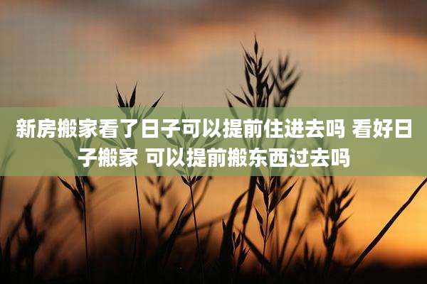 新房搬家看了日子可以提前住进去吗 看好日子搬家 可以提前搬东西过去吗