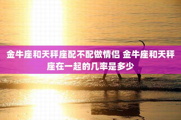金牛座和天秤座配不配做情侣 金牛座和天秤座在一起的几率是多少