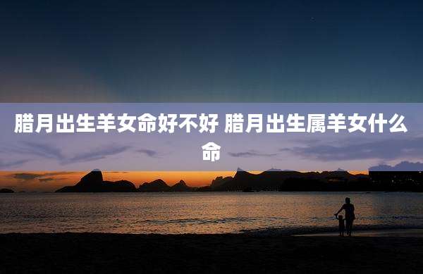 腊月出生羊女命好不好 腊月出生属羊女什么命