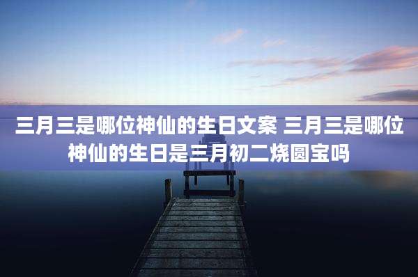 三月三是哪位神仙的生日文案 三月三是哪位神仙的生日是三月初二烧圆宝吗