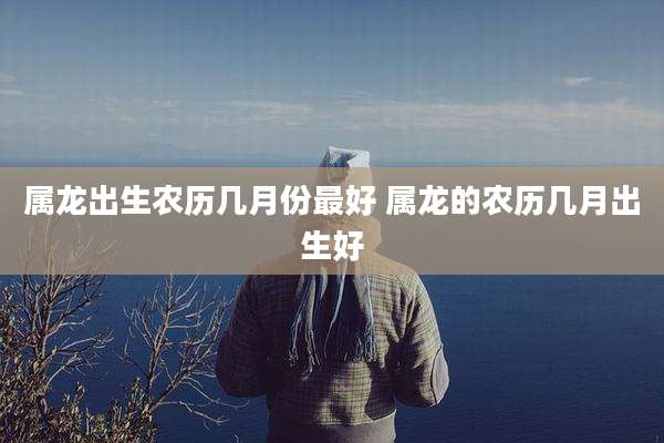 属龙出生农历几月份最好 属龙的农历几月出生好