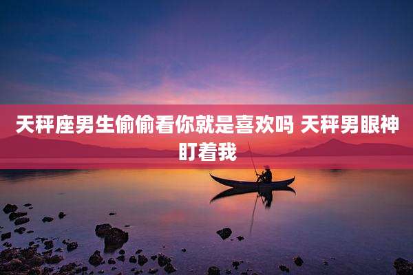 天秤座男生偷偷看你就是喜欢吗 天秤男眼神盯着我
