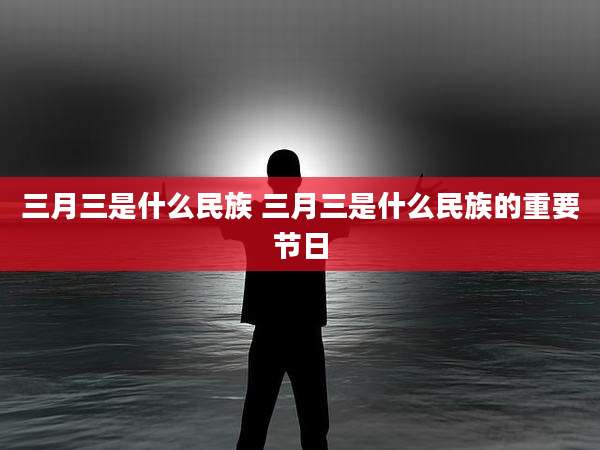 三月三是什么民族 三月三是什么民族的重要节日