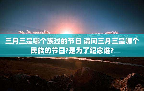 三月三是哪个族过的节日 请问三月三是哪个民族的节日?是为了纪念谁?
