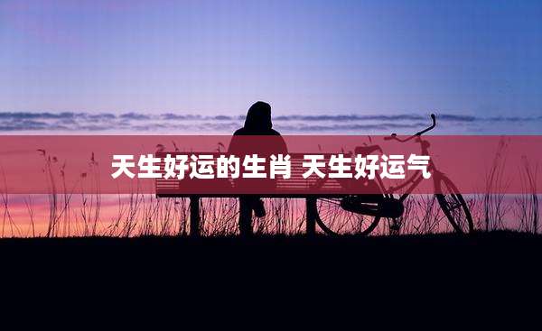 天生好运的生肖 天生好运气