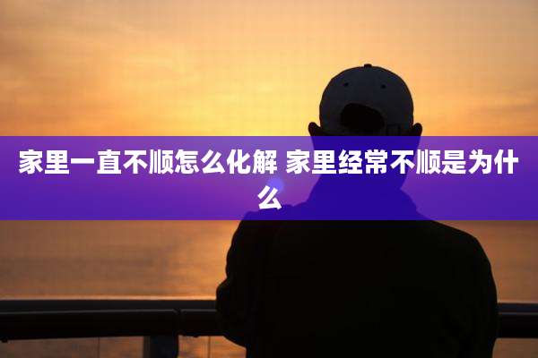家里一直不顺怎么化解 家里经常不顺是为什么