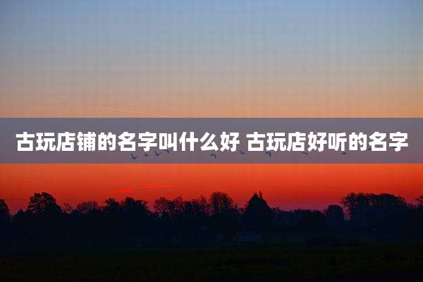 古玩店铺的名字叫什么好 古玩店好听的名字