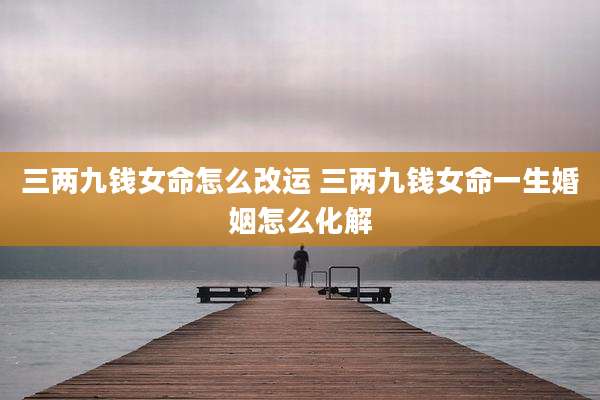 三两九钱女命怎么改运 三两九钱女命一生婚姻怎么化解
