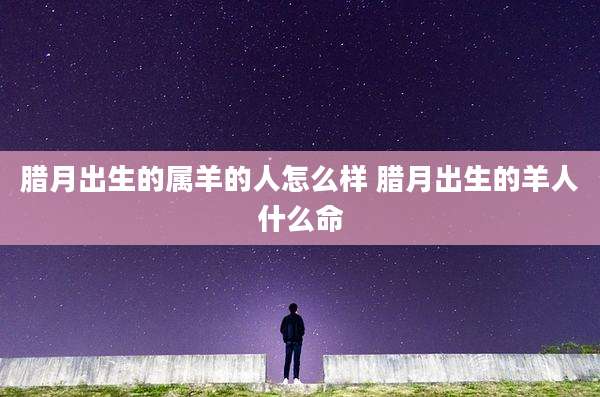 腊月出生的属羊的人怎么样 腊月出生的羊人什么命