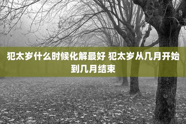 犯太岁什么时候化解最好 犯太岁从几月开始到几月结束