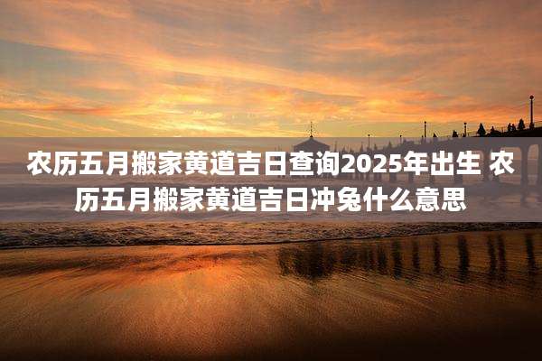农历五月搬家黄道吉日查询2025年出生 农历五月搬家黄道吉日冲兔什么意思