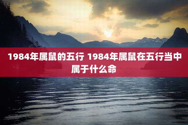 1984年属鼠的五行 1984年属鼠在五行当中属于什么命