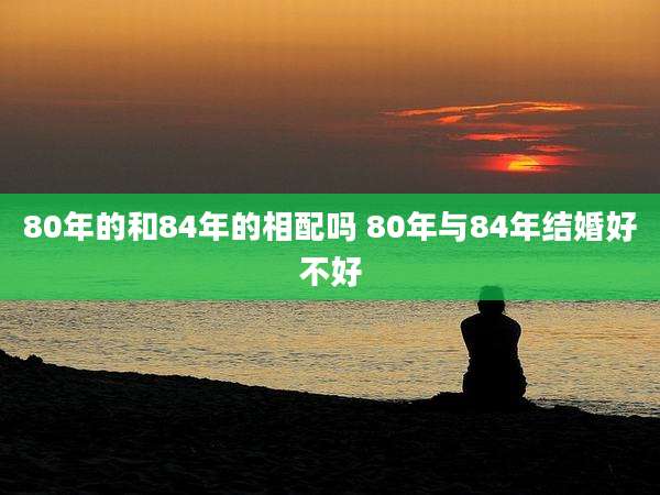 80年的和84年的相配吗 80年与84年结婚好不好