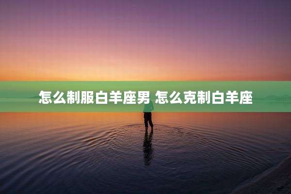 怎么制服白羊座男 怎么克制白羊座