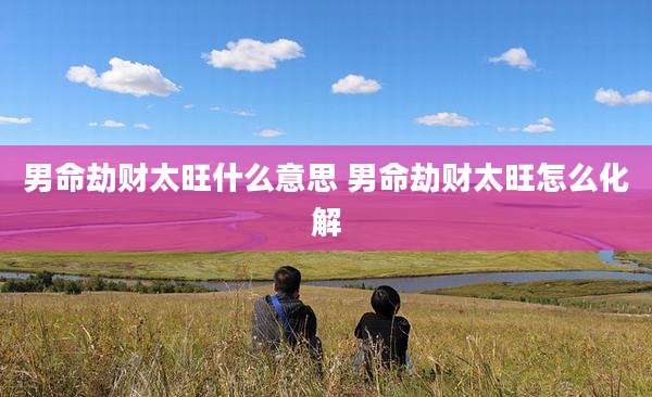 男命劫财太旺什么意思 男命劫财太旺怎么化解