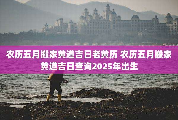农历五月搬家黄道吉日老黄历 农历五月搬家黄道吉日查询2025年出生