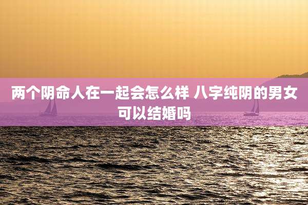 两个阴命人在一起会怎么样 八字纯阴的男女可以结婚吗