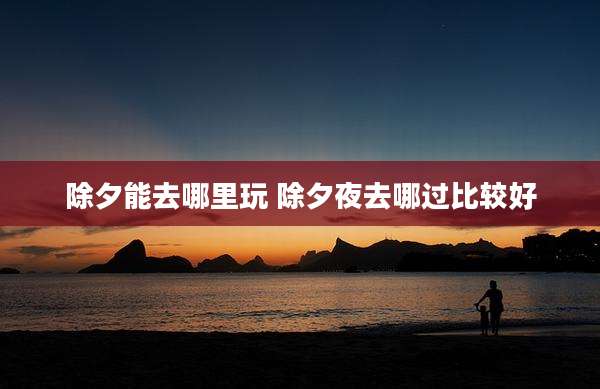除夕能去哪里玩 除夕夜去哪过比较好