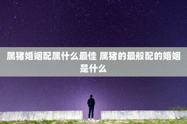 属猪婚姻配属什么最佳 属猪的最般配的婚姻是什么