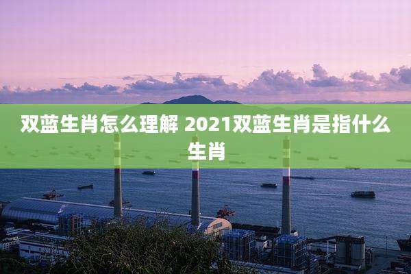 双蓝生肖怎么理解 2021双蓝生肖是指什么生肖