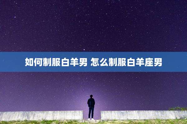 如何制服白羊男 怎么制服白羊座男