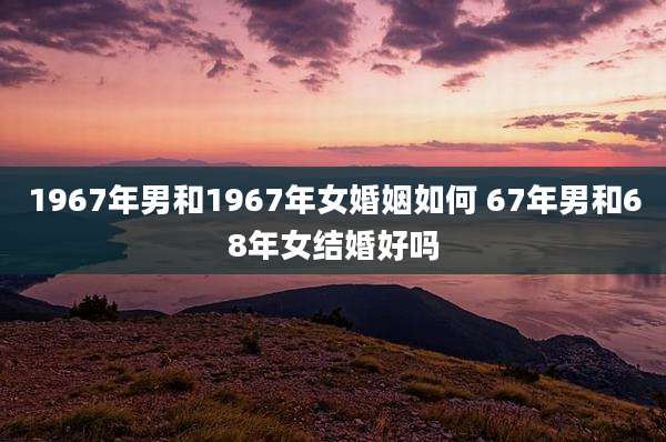 1967年男和1967年女婚姻如何 67年男和68年女结婚好吗